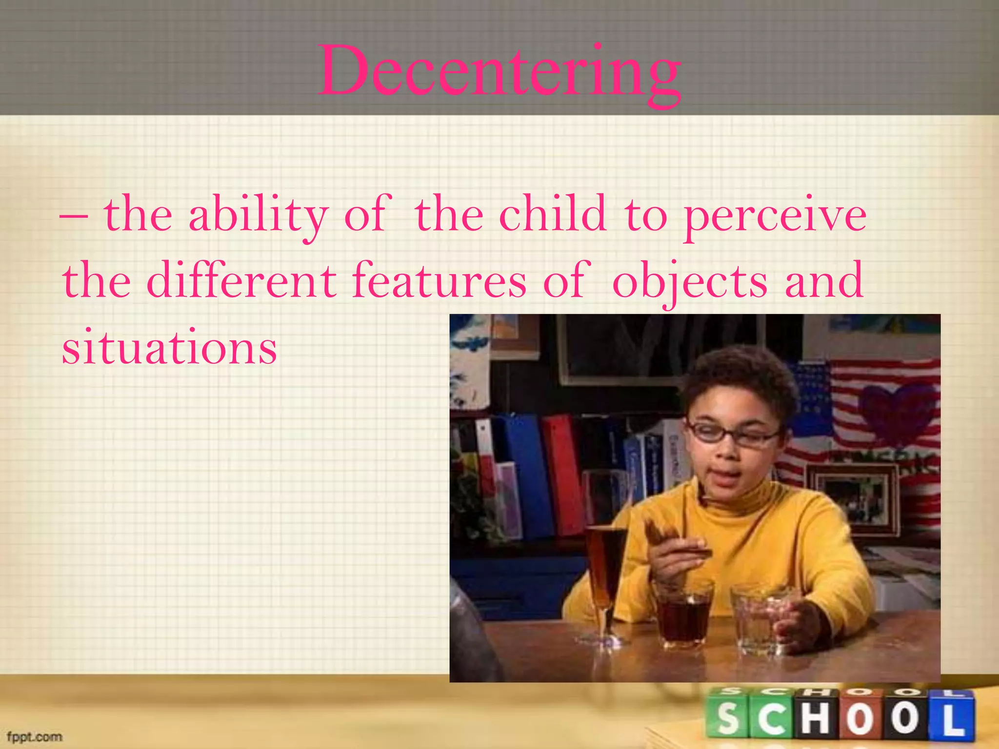 Decentering
– the ability of the child to perceive
the different features of objects and
situations
 