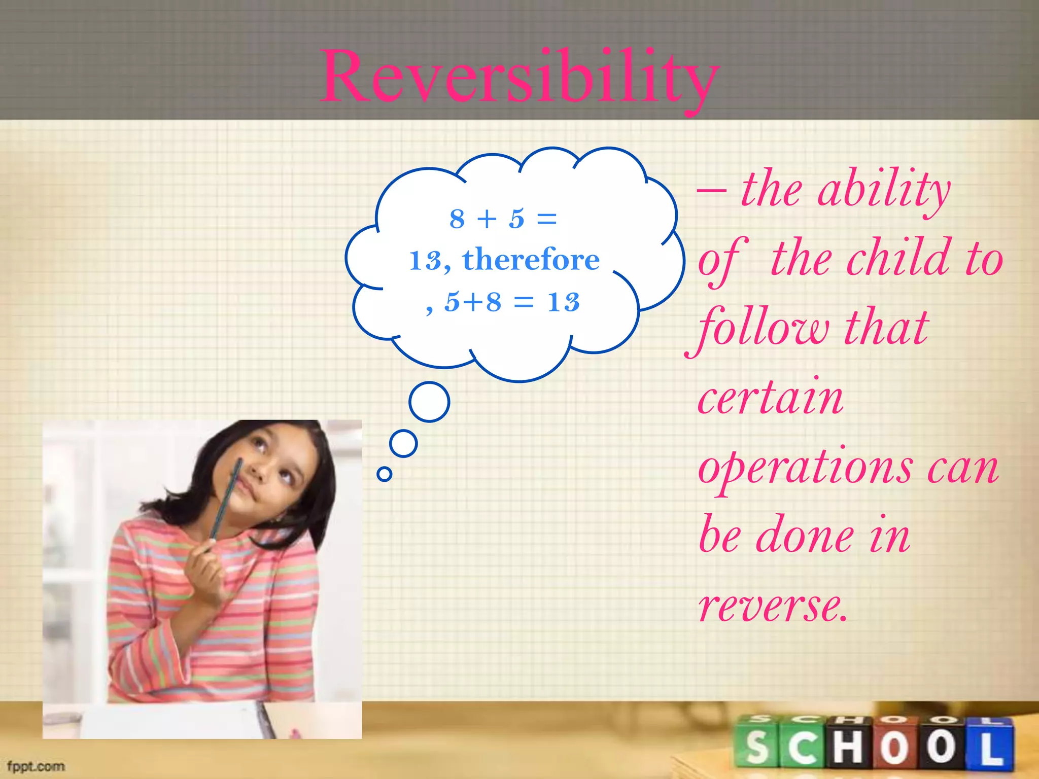 Reversibility
– the ability
of the child to
follow that
certain
operations can
be done in
reverse.
8 + 5 =
13, therefore
, 5+8 = 13
 