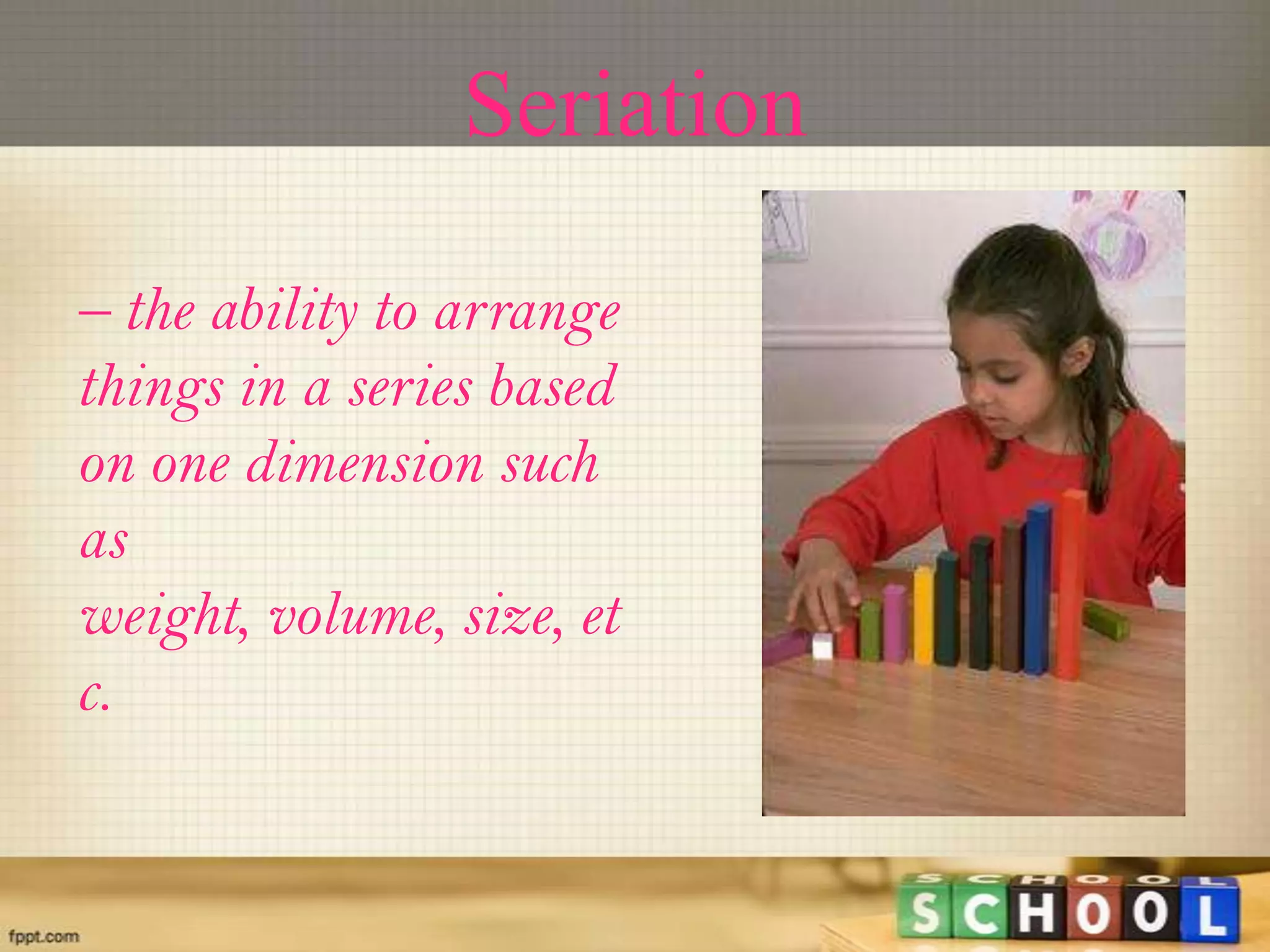Seriation
– the ability to arrange
things in a series based
on one dimension such
as
weight, volume, size, et
c.
 