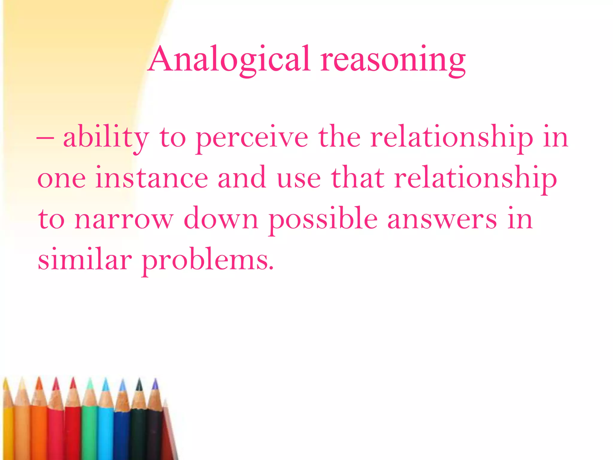 Analogical reasoning
– ability to perceive the relationship in
one instance and use that relationship
to narrow down possible answers in
similar problems.
 