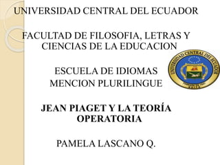 UNIVERSIDAD CENTRAL DEL ECUADOR
FACULTAD DE FILOSOFIA, LETRAS Y
CIENCIAS DE LA EDUCACION
ESCUELA DE IDIOMAS
MENCION PLURILINGUE
JEAN PIAGET Y LA TEORÍA
OPERATORIA
PAMELA LASCANO Q.
 