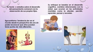 Su teoría o estadios sobre el desarrollo
del pensamiento comenzó con la
observación de sus propios hijos.
Su enfoque se basaba en el desarrollo
cognitivo, cambios relacionados con la
edad, que ocurren en las actividades
mentales como la atender, percibir,
aprender, pensar y recordar.
Egocentrismo: Tendencia de ver el
mundo desde la perspectiva de uno sin
poder reconocer que otros puedan
tener puntos de vista diferentes.
