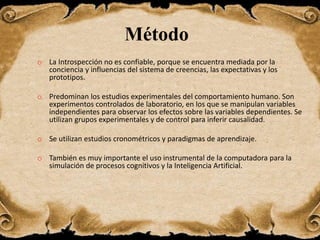 Método
o La Introspección no es confiable, porque se encuentra mediada por la
conciencia y influencias del sistema de creencias, las expectativas y los
prototipos.
o Predominan los estudios experimentales del comportamiento humano. Son
experimentos controlados de laboratorio, en los que se manipulan variables
independientes para observar los efectos sobre las variables dependientes. Se
utilizan grupos experimentales y de control para inferir causalidad.
o Se utilizan estudios cronométricos y paradigmas de aprendizaje.
o También es muy importante el uso instrumental de la computadora para la
simulación de procesos cognitivos y la Inteligencia Artificial.
 