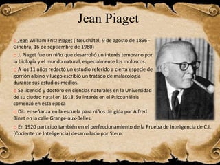 Jean Piaget
o Jean William Fritz Piaget ( Neuchâtel, 9 de agosto de 1896 -
Ginebra, 16 de septiembre de 1980)
o J. Piaget fue un niño que desarrolló un interés temprano por
la biología y el mundo natural, especialmente los moluscos.
o A los 11 años redactó un estudio referido a cierta especie de
gorrión albino y luego escribió un tratado de malacología
durante sus estudios medios.
o Se licenció y doctoró en ciencias naturales en la Universidad
de su ciudad natal en 1918. Su interés en el Psicoanálisis
comenzó en esta época
o Dio enseñanza en la escuela para niños dirigida por Alfred
Binet en la calle Grange-aux-Belles.
o En 1920 participó también en el perfeccionamiento de la Prueba de Inteligencia de C.I.
(Cociente de Inteligencia) desarrollado por Stern.
 