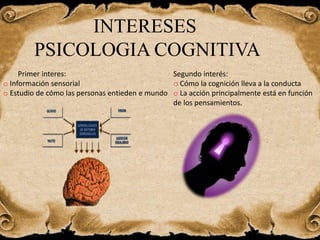 INTERESES
PSICOLOGIA COGNITIVA
Primer interes:
o Información sensorial
o Estudio de cómo las personas entieden e mundo
Segundo interés:
o Cómo la cognición lleva a la conducta
o La acción principalmente está en función
de los pensamientos.
 