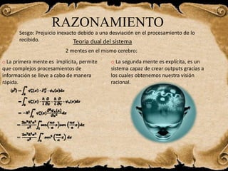 RAZONAMIENTO
Sesgo: Prejuicio inexacto debido a una desviación en el procesamiento de lo
recibido. Teoria dual del sistema
o La primera mente es implícita, permite
que complejos procesamientos de
información se lleve a cabo de manera
rápida.
o La segunda mente es explícita, es un
sistema capaz de crear outputs gracias a
los cuales obtenemos nuestra visión
racional.
2 mentes en el mismo cerebro:
 