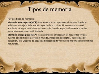 Tipos de memoria
Hay dos tipos de memoria:
Memoria a corto plazo(MCP): La memoria a corto plazo es el sistema donde el
individuo maneja la información a partir de la cual está interactuando con el
ambiente. Aunque esta información es más duradera que la almacenada en las
memorias sensoriales está limitada.
Memoria a largo plazo(MLP): Es en donde se almacenan los recuerdos vividos,
nuestro conocimiento acerca del mundo, imágenes, conceptos, estrategias de
actuación, etc. Dispone de capacidad desconocida y contiene información de distinta
naturaleza.
 