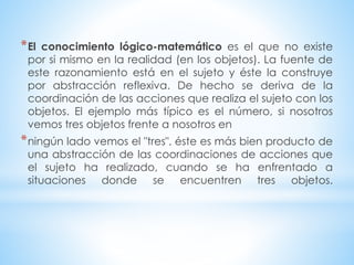 *El conocimiento lógico-matemático es el que no existe 
por si mismo en la realidad (en los objetos). La fuente de 
este razonamiento está en el sujeto y éste la construye 
por abstracción reflexiva. De hecho se deriva de la 
coordinación de las acciones que realiza el sujeto con los 
objetos. El ejemplo más típico es el número, si nosotros 
vemos tres objetos frente a nosotros en 
*ningún lado vemos el "tres", éste es más bien producto de 
una abstracción de las coordinaciones de acciones que 
el sujeto ha realizado, cuando se ha enfrentado a 
situaciones donde se encuentren tres objetos. 
 