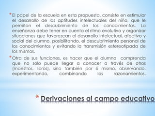 *El papel de la escuela en esta propuesta, consiste en estimular 
el desarrollo de las aptitudes intelectuales del niño, que le 
permitan el descubrimiento de los conocimientos. La 
enseñanza debe tener en cuenta el ritmo evolutivo y organizar 
situaciones que favorezcan el desarrollo intelectual, afectivo y 
social del alumno, posibilitando, el descubrimiento personal de 
los conocimientos y evitando la transmisión estereotipada de 
los mismos. 
*Otra de sus funciones, es hacer que el alumno comprenda 
que no solo puede llegar a conocer a través de otros 
(maestros, libros), sino también por sí mismo, observando, 
experimentando, combinando los razonamientos. 
* 
 