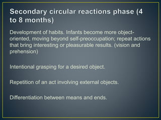 Development of habits. Infants become more object-
oriented, moving beyond self-preoccupation; repeat actions
that bring interesting or pleasurable results. (vision and
prehension)
Intentional grasping for a desired object.
Repetition of an act involving external objects.
Differentiation between means and ends.
 