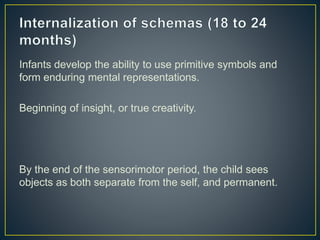 Infants develop the ability to use primitive symbols and
form enduring mental representations.
Beginning of insight, or true creativity.
By the end of the sensorimotor period, the child sees
objects as both separate from the self, and permanent.
 