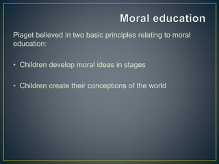 Piaget believed in two basic principles relating to moral
education:
• Children develop moral ideas in stages
• Children create their conceptions of the world
 