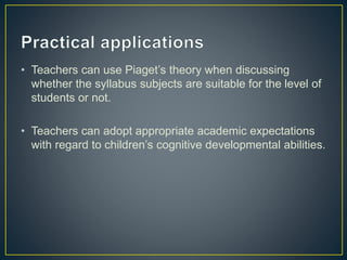 • Teachers can use Piaget’s theory when discussing
whether the syllabus subjects are suitable for the level of
students or not.
• Teachers can adopt appropriate academic expectations
with regard to children’s cognitive developmental abilities.
 