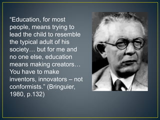 “Education, for most
people, means trying to
lead the child to resemble
the typical adult of his
society… but for me and
no one else, education
means making creators…
You have to make
inventors, innovators – not
conformists.” (Bringuier,
1980, p.132)
 