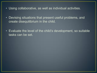 • Using collaborative, as well as individual activities.
• Devising situations that present useful problems, and
create disequilibrium in the child.
• Evaluate the level of the child’s development, so suitable
tasks can be set.
 