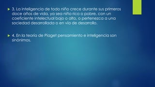  3. La inteligencia de todo niño crece durante sus primeros
doce años de vida, ya sea niño rico o pobre, con un
coeficiente intelectual bajo o alto, o pertenezca a una
sociedad desarrollada o en vía de desarrollo.
 4. En la teoría de Piaget pensamiento e inteligencia son
sinónimos.
 