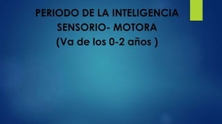 PERIODO DE LA INTELIGENCIA
SENSORIO- MOTORA
(Va de los 0-2 años )
 