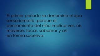El primer período se denomina etapa
sensoriomotriz, porque el
pensamiento del niño implica ver, oir,
moverse, tocar, saborear y así
en forma sucesiva.
 