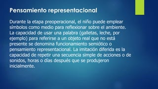 Pensamiento representacional
Durante la etapa preoperacional, el niño puede emplear
símbolos como medio para reflexionar sobre el ambiente.
La capacidad de usar una palabra (galletas, leche, por
ejemplo) para referirse a un objeto real que no está
presente se denomina funcionamiento semiótico o
pensamiento representacional. La imitación diferida es la
capacidad de repetir una secuencia simple de acciones o de
sonidos, horas o días después que se produjeron
inicialmente.
 