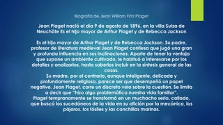 Biografía de Jean William Fritz Piaget
Jean Piaget nació el día 9 de agosto de 1896, en la villa Suiza de
Neuchâte Es el hijo mayor de Arthur Piaget y de Rebecca Jackson
Es el hijo mayor de Arthur Piaget y de Rebecca Jackson. Su padre,
profesor de literatura medieval Jean Piaget confiesa que jugó una gran
y profunda influencia en sus inclinaciones. Aparte de tener la ventaja
que supone un ambiente cultivado, le habituó a interesarse por los
detalles y analizarlos, hasta saberlos incluir en la síntesis general de las
cosas.
Su madre, por el contrario, aunque inteligente, delicada y
profundamente religiosa, parece ser que desempeñó un papel
negativo. Jean Piaget, corre un discreto velo sobre la cuestión. Se limita
a decir que “hizo algo problemática nuestra vida familiar”.
Piaget tempranamente se transformó en un muchacho serio, callado,
que buscó los sucedáneos de la vida en su afición por la mecánica, los
pájaros, los fósiles y las conchillas marinas.
 