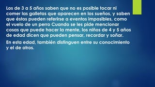 Los de 3 a 5 años saben que no es posible tocar ni
comer las galletas que aparecen en los sueños, y saben
que éstos pueden referirse a eventos imposibles, como
el vuelo de un perro Cuando se les pide mencionar
cosas que puede hacer la mente, los niños de 4 y 5 años
de edad dicen que pueden pensar, recordar y soñar.
En esta edad, también distinguen entre su conocimiento
y el de otros.
 