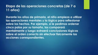 Etapa de las operaciones concretas (de 7 a
11 años)
Durante los años de primaria, el niño empieza a utilizar
las operaciones mentales y la lógica para reflexionar
sobre los hechos. Por ejemplo, si le pedimos ordenar
cinco palos por su tamaño, los comparará
mentalmente y luego extraerá conclusiones lógicas
sobre el orden correcto sin efectuar físicamente las
acciones correspondientes.
 