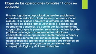 Etapa de las operaciones formales 11 años en
adelante.
Una vez lograda la capacidad de resolver problemas
como los de seriación, clasificación y conservación, el
niño de 11 a 12 años comienza a formarse un sistema
coherente de lógica formal. Al finalizar el periodo de las
operaciones concretas, ya cuenta con las herramientas
cognoscitivas que le permiten solucionar muchos tipos de
problemas de lógica, comprender las relaciones
conceptuales entre operaciones Matemáticas, ordenar y
clasificar los conjuntos de conocimientos. Durante la
adolescencia las operaciones mentales que surgieron en
las etapas previas se organizan en un sistema más
complejo de lógica y de ideas abstractas.
 
