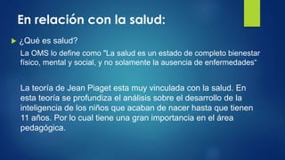 En relación con la salud:
 ¿Qué es salud?
La OMS lo define como "La salud es un estado de completo bienestar
físico, mental y social, y no solamente la ausencia de enfermedades“
La teoría de Jean Piaget esta muy vinculada con la salud. En
esta teoría se profundiza el análisis sobre el desarrollo de la
inteligencia de los niños que acaban de nacer hasta que tienen
11 años. Por lo cual tiene una gran importancia en el área
pedagógica.
 