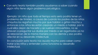  Con esta teoría también podría ayudarnos a saber cuando
algún niño tiene algún problema psicológico.
Ejemplo: Un niño que todo el tiempo esta serio podría tener un
problema de timidez, a causa de cuando los padres de los niños
chiquitos los regañan mucho por que hablan o gritan mucho y
entonces a los niños les están creando un miedo a hablar, por lo
cual ellos dejan de hacerlo y se vuelven introvertidos, no se
atreven a preguntar sus dudas por miedo a ser regañados ya no
se relacionan de la misma manera con los demás y eso podría
afectar en su desarrollo intelectual.
En conclusión esta teoría nos ayuda mucho para saber como
tratar a los niños y entender como funciona su desarrollo
intelectual.
 
