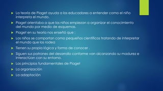  La teoría de Piaget ayuda a los educadores a entender como el niño
interpreta el mundo.
 Piaget orientaba a que los niños empiezan a organizar el conocimiento
del mundo por medio de esquemas.
 Piaget en su teoría nos enseñó que :
 Los niños se comportan como pequeños científicos tratando de interpretar
el mundo que los rodea
 Tienen su propia lógica y forma de conocer .
 Siguen sus patrones del desarrollo conforme van alcanzando su madurez e
interactúan con su entorno.
 Los principios fundamentales de Piaget
 La organización
 La adaptación
 