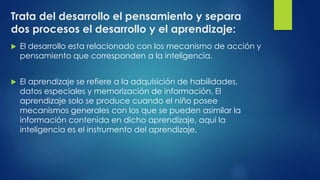 Trata del desarrollo el pensamiento y separa
dos procesos el desarrollo y el aprendizaje:
 El desarrollo esta relacionado con los mecanismo de acción y
pensamiento que corresponden a la inteligencia.
 El aprendizaje se refiere a la adquisición de habilidades,
datos especiales y memorización de información. El
aprendizaje solo se produce cuando el niño posee
mecanismos generales con los que se pueden asimilar la
información contenida en dicho aprendizaje, aquí la
inteligencia es el instrumento del aprendizaje.
 