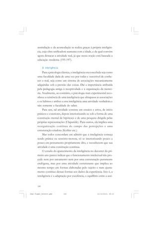 100
assimilação e da acomodação se realiza graças à própria inteligên-
cia, cuja obra unificadora aumenta com a idade, e da qual convém
agora destacar a atividade real, já que nessa noção está baseada a
educação moderna (195-197).
A inteligência
Para a psicologia clássica, a inteligência era concebida seja como
uma faculdade dada de uma vez por todas e suscetível de conhe-
cer o real, seja como um sistema de associações mecanicamente
adquiridas sob a pressão das coisas. Daí a importância atribuída
pela pedagogia antiga à receptividade e à organização da memó-
ria. Atualmente, ao contrário, a psicologia mais experimental reco-
nhece a existência de uma inteligência que ultrapassa as associações
e os hábitos e atribui a essa inteligência uma atividade verdadeira e
não somente a faculdade do saber.
Para uns, tal atividade consiste em ensaios e erros, de início
práticos e exteriores, depois interiorizando-se sob a forma de uma
construção mental de hipóteses e de uma pesquisa dirigida pelas
próprias representações (Claparède). Para outros, ela implica uma
reorganização contínua do campo das percepções e uma
estruturação criadora (Kohler etc.).
Mas todos concordam em admitir que a inteligência começa
sendo prática ou sensório-motora, só se interiorizando pouco a
pouco em pensamento propriamente dito, e reconhecem que sua
atividade é uma construção contínua.
O estudo do aparecimento da inteligência no decorrer do pri-
meiro ano parece indicar que o funcionamento intelectual não pro-
cede nem por tateamento nem por uma estruturação puramente
endógena, mas por uma atividade estruturante que implica ao
mesmo tempo em formas elaboradas pelo sujeito e num ajusta-
mento contínuo dessas formas aos dados da experiência. Isto é, a
inteligência é a adaptação por excelência, o equilíbrio entre a assi-
Jean Piaget_fev2010.pmd 21/10/2010, 09:33100
 