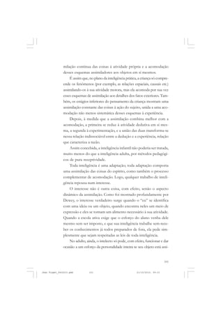 101
milação contínua das coisas à atividade própria e a acomodação
desses esquemas assimiladores aos objetos em si mesmos.
É assim que, no plano da inteligência prática, a criança só compre-
ende os fenômenos (por exemplo, as relações espaciais, causais etc.)
assimilando-os à sua atividade motora, mas ela acomoda por sua vez
esses esquemas de assimilação aos detalhes dos fatos exteriores. Tam-
bém, os estágios inferiores do pensamento da criança mostram uma
assimilação constante das coisas à ação do sujeito, unida a uma aco-
modação não menos sistemática desses esquemas à experiência.
Depois, à medida que a assimilação combina melhor com a
acomodação, a primeira se reduz à atividade dedutiva em si mes-
ma, a segunda à experimentação, e a união das duas transforma-se
nessa relação indissociável entre a dedução e a experiência, relação
que caracteriza a razão.
Assim concebida, a inteligência infantil não poderia ser tratada,
muito menos do que a inteligência adulta, por métodos pedagógi-
cos de pura receptividade.
Toda inteligência é uma adaptação; toda adaptação comporta
uma assimilação das coisas do espírito, como também o processo
complementar de acomodação. Logo, qualquer trabalho de inteli-
gência repousa num interesse.
O interesse não é outra coisa, com efeito, senão o aspecto
dinâmico da assimilação. Como foi mostrado profundamente por
Dewey, o interesse verdadeiro surge quando o “eu” se identifica
com uma ideia ou um objeto, quando encontra neles um meio de
expressão e eles se tornam um alimento necessário à sua atividade.
Quando a escola ativa exige que o esforço do aluno venha dele
mesmo sem ser imposto, e que sua inteligência trabalhe sem rece-
ber os conhecimentos já todos preparados de fora, ela pede sim-
plesmente que sejam respeitadas as leis de toda inteligência.
No adulto, ainda, o intelecto só pode, com efeito, funcionar e dar
ocasião a um esforço da personalidade inteira se seu objeto está assi-
Jean Piaget_fev2010.pmd 21/10/2010, 09:33101
 