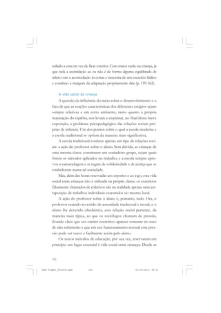 102
milado a esta em vez de ficar exterior. Com maior razão na criança, já
que nela a assimilação ao eu não é de forma alguma equilibrada de
início com a acomodação às coisas e necessita de um exercício lúdico
e contínuo à margem da adaptação propriamente dita (p. 159-162).
A vida social da criança
A questão da influência do meio sobre o desenvolvimento e o
fato de que as reações características dos diferentes estágios sejam
sempre relativas a um certo ambiente, tanto quanto à própria
maturação do espírito, nos levam a examinar, no final desta breve
exposição, o problema psicopedagógico das relações sociais pró-
prias da infância. Um dos pontos sobre o qual a escola moderna e
a escola tradicional se opõem da maneira mais significativa.
A escola tradicional conhece apenas um tipo de relações soci-
ais: a ação do professor sobre o aluno. Sem dúvida, as crianças de
uma mesma classe constituem um verdadeiro grupo, sejam quais
forem os métodos aplicados no trabalho, e a escola sempre apro-
vou a camaradagem e as regras de solidariedade e de justiça que se
estabelecem numa tal sociedade.
Mas, além das horas reservadas aos esportes e ao jogo, esta vida
social entre crianças não é utilizada na própria classe; os exercícios
falsamente chamados de coletivos são na realidade apenas uma jus-
taposição de trabalhos individuais executados no mesmo local.
A ação do professor sobre o aluno é, portanto, tudo. Ora, o
professor estando revestido de autoridade intelectual e moral, e o
aluno lhe devendo obediência, esta relação social pertence, da
maneira mais típica, ao que os sociólogos chamam de pressão,
ficando claro que seu caráter coercitivo aparece somente no caso
de não submissão e que em seu funcionamento normal esta pres-
são pode ser suave e facilmente aceita pelo aluno.
Os novos métodos de educação, por sua vez, reservaram em
princípio um lugar essencial à vida social entre crianças. Desde as
Jean Piaget_fev2010.pmd 21/10/2010, 09:33102
 