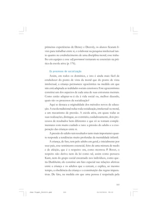 103
primeiras experiências de Dewey e Decroly, os alunos ficaram li-
vres para trabalhar entre si, e colaborar na pesquisa intelectual tan-
to quanto no estabelecimento de uma disciplina moral; esse traba-
lho em equipes e esse self-government tornaram-se essenciais na prá-
tica da escola ativa (p. 176).
Os processos de socialização
Assim, em todos os domínios, e isto é ainda mais fácil de
estabelecer do ponto de vista da moral que do ponto de vista
intelectual, a criança permanece egocêntrica na medida em que
não está adaptada as realidades sociais exteriores. Este egocentrismo
constitui um dos aspectos de cada uma de suas estruturas mentais.
Como então adaptar-se-á ela à vida social ou, melhor dizendo,
quais são os processos da socialização?
Aqui se destaca a originalidade dos métodos novos de educa-
ção. A escola tradicional reduz toda socialização, intelectual ou moral,
a um mecanismo de pressão. A escola ativa, em quase todas as
suas realizações, distingue, ao contrário, cuidadosamente, dois pro-
cessos de resultados bem diferentes e que só se tornam comple-
mentares com muito cuidado e tato: a pressão do adulto e a coo-
peração das crianças entre si.
A pressão do adulto tem resultados tanto mais importantes quan-
to responde a tendências muito profundas da mentalidade infantil.
A criança, de fato, tem pelo adulto em geral, e inicialmente por
seus pais, esse sentimento essencial, feito de uma mistura de medo
e de afeição, que é o respeito: ora, como mostrou P. Bovet, o
respeito não deriva nem da lei como tal, assim como pensava
Kant, nem do grupo social encarnado nos indivíduos, como que-
ria Durkheim; ele constitui um fato especial nas relações afetivas
entre a criança e os adultos que a cercam, e explica, ao mesmo
tempo, a obediência da criança e a constituição das regras impera-
tivas. De fato, na medida em que uma pessoa é respeitada pela
Jean Piaget_fev2010.pmd 21/10/2010, 09:33103
 