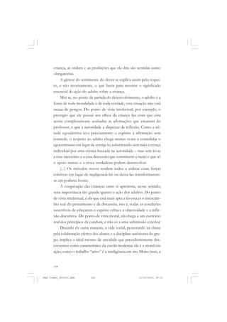 104
criança, as ordens e as proibições que ela dita são sentidas como
obrigatórias.
A gênese do sentimento do dever se explica assim pelo respei-
to, e não inversamente, o que basta para mostrar o significado
essencial da ação do adulto sobre a criança.
Mas se, no ponto de partida do desenvolvimento, o adulto é a
fonte de toda moralidade e de toda verdade, esta situação não está
isenta de perigos. Do ponto de vista intelectual, por exemplo, o
prestígio que ele possui aos olhos da criança faz com que esta
aceite completamente acabadas as afirmações que emanam do
professor, e que a autoridade a dispense da reflexão. Como a ati-
tude egocêntrica leva precisamente o espírito à afirmação sem
controle, o respeito ao adulto chega muitas vezes a consolidar o
egocentrismo em lugar de corrigí-lo, substituindo sem mais a crença
individual por uma crença baseada na autoridade – mas sem levar
a esse raciocínio e a essa discussão que constituem a razão e que só
o apoio mútuo e a troca verdadeira podem desenvolver.
(...) Os métodos novos tendem todos a utilizar essas forças
coletivas em lugar de negligenciá-las ou deixá-las transformarem-
se em poderes hostis.
A cooperação das crianças entre si apresenta, nesse sentido,
uma importância tão grande quanto a ação dos adultos. Do ponto
de vista intelectual, é ela que está mais apta a favorecer o intercâm-
bio real do pensamento e da discussão, isto é, todas as condições
suscetíveis de educarem o espírito crítico, a objetividade e a refle-
xão discursiva. Do ponto de vista moral, ela chega a um exercício
real dos princípios da conduta, e não só a uma submissão exterior.
Dizendo de outra maneira, a vida social, penetrando na classe
pela colaboração efetiva dos alunos e a disciplina autônoma do gru-
po, implica o ideal mesmo de atividade que precedentemente des-
crevemos como característico da escola moderna: ela é a moral em
ação, como o trabalho “ativo” é a inteligência em ato. Muito mais, a
Jean Piaget_fev2010.pmd 21/10/2010, 09:33104
 
