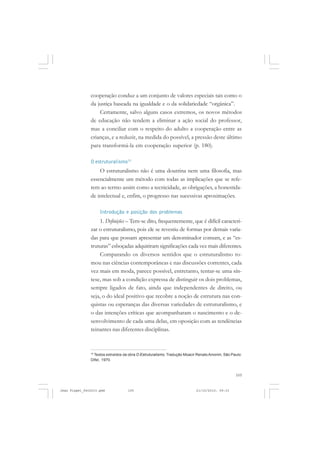 105
cooperação conduz a um conjunto de valores especiais tais como o
da justiça baseada na igualdade e o da solidariedade “orgânica”.
Certamente, salvo alguns casos extremos, os novos métodos
de educação não tendem a eliminar a ação social do professor,
mas a conciliar com o respeito do adulto a cooperação entre as
crianças, e a reduzir, na medida do possível, a pressão deste último
para transformá-la em cooperação superior (p. 180).
O estruturalismo15
O estruturalismo não é uma doutrina nem uma filosofia, mas
essencialmente um método com todas as implicações que se refe-
rem ao termo assim como a tecnicidade, as obrigações, a honestida-
de intelectual e, enfim, o progresso nas sucessivas aproximações.
Introdução e posição dos problemas
1. Definições – Tem-se dito, frequentemente, que é difícil caracteri-
zar o estruturalismo, pois ele se revestiu de formas por demais varia-
das para que possam apresentar um denominador comum, e as “es-
truturas” esboçadas adquiriram significações cada vez mais diferentes.
Comparando os diversos sentidos que o estruturalismo to-
mou nas ciências contemporâneas e nas discussões correntes, cada
vez mais em moda, parece possível, entretanto, tentar-se uma sín-
tese, mas sob a condição expressa de distinguir os dois problemas,
sempre ligados de fato, ainda que independentes de direito, ou
seja, o do ideal positivo que recobre a noção de estrutura nas con-
quistas ou esperanças das diversas variedades de estruturalismo, e
o das intenções críticas que acompanharam o nascimento e o de-
senvolvimento de cada uma delas, em oposição com as tendências
reinantes nas diferentes disciplinas.
15
Textos extraídos da obra O Estruturalismo. Tradução Moacir RenatoAmorim, São Paulo:
Difel, 1970.
Jean Piaget_fev2010.pmd 21/10/2010, 09:33105
 