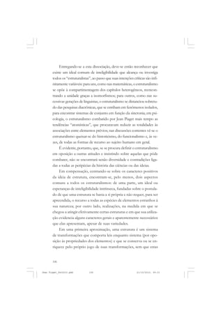 106
Entregando-se a esta dissociação, deve-se então reconhecer que
existe um ideal comum de inteligibilidade que alcança ou investiga
todos os “estruturalistas”, ao passo que suas intenções críticas são infi-
nitamente variáveis: para uns, como nas matemáticas, o estruturalismo
se opõe à compartimentagem dos capítulos heterogêneos, reencon-
trando a unidade graças a isomorfismos; para outros, como nas su-
cessivas gerações de linguistas, o estruturalismo se distanciou sobretu-
do das pesquisas diacrônicas, que se estribam em fenômenos isolados,
para encontrar sistemas de conjunto em função da sincronia; em psi-
cologia, o estruturalismo combatido por Jean Piaget mais tempo as
tendências “atomísticas”, que procuravam reduzir as totalidades às
associações entre elementos prévios; nas discussões correntes vê-se o
estruturalismo queixar-se do historicismo, do funcionalismo e, às ve-
zes, de todas as formas de recurso ao sujeito humano em geral.
É evidente, portanto, que, se se procura definir o estruturalismo
em oposição a outras atitudes e insistindo sobre aquelas que pôde
combater, não se encontrará senão diversidade e contradições liga-
das a todas as peripécias da história das ciências ou das ideias.
Em compensação, centrando-se sobre os caracteres positivos
da ideia de estrutura, encontram-se, pelo menos, dois aspectos
comuns a todos os estruturalismos: de uma parte, um ideal ou
esperanças de inteligibilidade intrínseca, fundadas sobre o postula-
do de que uma estrutura se basta a si própria e não requer, para ser
apreendida, o recurso a todas as espécies de elementos estranhos à
sua natureza; por outro lado, realizações, na medida em que se
chegou a atingir efetivamente certas estruturas e em que sua utiliza-
ção evidencia alguns caracteres gerais e aparentemente necessários
que elas apresentam, apesar de suas variedades.
Em uma primeira aproximação, uma estrutura é um sistema
de transformações que comporta leis enquanto sistema (por opo-
sição às propriedades dos elementos) e que se conserva ou se en-
riquece pelo próprio jogo de suas transformações, sem que estas
Jean Piaget_fev2010.pmd 21/10/2010, 09:33106
 