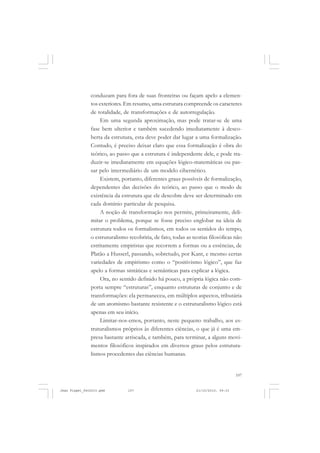 107
conduzam para fora de suas fronteiras ou façam apelo a elemen-
tos exteriores. Em resumo, uma estrutura compreende os caracteres
de totalidade, de transformações e de autorregulação.
Em uma segunda aproximação, mas pode tratar-se de uma
fase bem ulterior e também sucedendo imediatamente à desco-
berta da estrutura, esta deve poder dar lugar a uma formalização.
Contudo, é preciso deixar claro que essa formalização é obra do
teórico, ao passo que a estrutura é independente dele, e pode tra-
duzir-se imediatamente em equações lógico-matemáticas ou pas-
sar pelo intermediário de um modelo cibernético.
Existem, portanto, diferentes graus possíveis de formalização,
dependentes das decisões do teórico, ao passo que o modo de
existência da estrutura que ele descobre deve ser determinado em
cada domínio particular de pesquisa.
A noção de transformação nos permite, primeiramente, deli-
mitar o problema, porque se fosse preciso englobar na ideia de
estrutura todos os formalismos, em todos os sentidos do tempo,
o estruturalismo recobriria, de fato, todas as teorias filosóficas não
estritamente empiristas que recorrem a formas ou a essências, de
Platão a Husserl, passando, sobretudo, por Kant, e mesmo certas
variedades de empirismo como o “positivismo lógico”, que faz
apelo a formas sintáticas e semânticas para explicar a lógica.
Ora, no sentido definido há pouco, a própria lógica não com-
porta sempre “estruturas”, enquanto estruturas de conjunto e de
transformações: ela permaneceu, em múltiplos aspectos, tributária
de um atomismo bastante resistente e o estruturalismo lógico está
apenas em seu início.
Limitar-nos-emos, portanto, neste pequeno trabalho, aos es-
truturalismos próprios às diferentes ciências, o que já é uma em-
presa bastante arriscada, e também, para terminar, a alguns movi-
mentos filosóficos inspirados em diversos graus pelos estrutura-
lismos procedentes das ciências humanas.
Jean Piaget_fev2010.pmd 21/10/2010, 09:33107
 