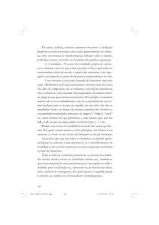 108
De início, todavia, convém comentar um pouco a definição
proposta e esclarecer porque uma noção aparentemente tão abstra-
ta como um sistema de transformações, fechado sobre si mesmo,
pode fazer nascer, em todos os domínios, tão grandes esperanças.
2. A totalidade – O caráter de totalidade próprio às estrutu-
ras é evidente, uma vez que a única posição sobre a qual todos os
estruturalistas estão de acordo é aquela das estruturas e dos agre-
gados ou compostos a partir de elementos independentes do todo.
Uma estrutura é, por certo, formada de elementos, mas estes
estão subordinados às leis que caracterizam o sistema como tal; e essas
leis, ditas de composição, não se reduzem a associações cumulativas,
mas conferem ao todo, enquanto tal, propriedades de conjunto distin-
tas daquelas que pertencem aos elementos. Por exemplo, os números
inteiros não existem isoladamente e não se os descobriu em uma or-
dem qualquer para os reunir, em seguida, em um todo: eles não se
manifestam senão em função da própria sequência dos números, e
esta apresenta propriedades estruturais de “grupos”, “corpos”, “anéis”
etc., bem distintas das que pertencem a cada número que, por seu
lado, pode ser par ou ímpar, primo ou divisível por n > 1 etc.
Porém, esse caráter de totalidade levanta de fato muitos proble-
mas, dos quais conservaremos os dois principais, um relativo à sua
natureza e o outro ao seu modo de formação ou de pré-formação.
Seria falso crer que em todos os domínios as atitudes episte-
mológicas se reduzem a uma alternativa: ou o reconhecimento de
totalidades com suas leis estruturais ou uma composição atomística
a partir de elementos.
Quer se trate de estruturas perceptivas ou Gestalt, de totalida-
des sociais, classes sociais ou sociedades inteiras etc., constata-se
que às pressuposições associacionistas para a percepção ou indivi-
dualistas para a sociologia etc., opuseram-se, na história das ideias,
duas espécies de concepções, das quais apenas a segunda parece
conforme ao espírito do estruturalismo contemporâneo.
Jean Piaget_fev2010.pmd 21/10/2010, 09:33108
 