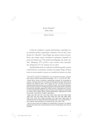 11
JEAN PIAGET1
(1896-1980)
Alberto Munari2
A ideia de considerar o grande epistemólogo e psicólogo suí-
ço educador poderia surpreender à primeira vista: de fato, como
chamar de “educador” a Jean Piaget, que jamais exerceu esta pro-
fissão, que sempre negou considerar-se pedagogo, chegando ao
ponto de declarar que “Em matéria de pedagogia, não tenho opi-
nião” (Bringuier, 1977, p.194), e cujos escritos sobre educação3
não ultrapassam 3%4
do conjunto de sua obra?
A perplexidade pode ser totalmente justificada quando se pensa
exclusivamente na produção científica do próprio Piaget. Porém,
torna-se menor quando se pensa no considerável número de obras
1
Este perfil foi publicado em Perspectives: revue trimestrielle d’éducation comparée.
Paris, Unesco: Escritório Internacional de Educação, v. 24, n. 1-2, pp. 321-337, 1994.
2
Alberto Munari (Suíça) é psicólogo e epistemológo, professor da Universidade de
Genebra, onde dirige, desde 1974, a Unidade de Psicologia da Educação. Alberto Munari
colaborou com Piaget de 1964 a 1974 e obteve, em 1971, seu título de doutor em
psicologia genética experimental, sob a orientação de Piaget. Tem diversas publicações,
dentre as quais se destacam The Piagetian approach to the scientifc method: implications
for teaching [A abordagem piagetiana do método científico: implicações para o ensino];
La scuola di Ginebra dopo Piaget [A escola de Genebra desde Piaget] (em colaboração)
e o recente (1993) Il sapere ritovato: conoscenza,formazione, organizzazione [O saber
reencontrado: conhecimento, formação, organização].
3
Piaget, 1925, 1928, 1930, 1931, 1932, 1933a, 1933b, 1934a, 1934b, 1935, 1936a, 1939a,
1939b, 1942, 1943, 1944, 1949a, 1949b, 1949c, 1954a, 1957, 1964, 1965, 1966a, 1966b,
1969, 1972a, 1972b, 1973; Piaget & Duckworth, 1973. Além disso, Piaget redigiu, na
qualidade de diretor do Bureau International d’Éducation (BIE), cerca de quarenta discur-
sos e relatórios, todos publicados aos cuidados do BIE, entre 1930 e 1967.
4
Talvez um pouco menos de mil páginas (aí compreendidos os discursos e os relatórios
redigidos para o BIE) sobre um total estimado em torno de 35.000 páginas, sem contar as
traduções!
Jean Piaget_fev2010.pmd 21/10/2010, 09:3311
 