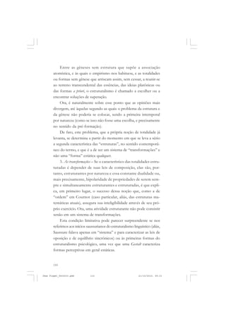 110
Entre as gêneses sem estrutura que supõe a associação
atomística, e às quais o empirismo nos habituou, e as totalidades
ou formas sem gênese que arriscam assim, sem cessar, a reunir-se
ao terreno transcendental das essências, das ideias platônicas ou
das formas a priori, o estruturalismo é chamado a escolher ou a
encontrar soluções de superação.
Ora, é naturalmente sobre esse ponto que as opiniões mais
divergem, até àquelas segundo as quais o problema da estrutura e
da gênese não poderia se colocar, sendo a primeira intemporal
por natureza (como se isso não fosse uma escolha, e precisamente
no sentido da pré-formação).
De fato, este problema, que a própria noção de totalidade já
levanta, se determina a partir do momento em que se leva a sério
a segunda característica das “estruturas”, no sentido contemporâ-
neo do termo, e que é a de ser um sistema de “transformações” e
não uma “forma” estática qualquer.
3. As transformações – Se o característico das totalidades estru-
turadas é depender de suas leis de composição, elas são, por-
tanto, estruturantes por natureza e essa constante dualidade ou,
mais precisamente, bipolaridade de propriedades de serem sem-
pre e simultaneamente estruturantes e estruturadas, é que expli-
ca, em primeiro lugar, o sucesso dessa noção que, como a de
“ordem” em Cournot (caso particular, aliás, das estruturas ma-
temáticas atuais), assegura sua inteligibilidade através de seu pró-
prio exercício. Ora, uma atividade estruturante não pode consistir
senão em um sistema de transformações.
Esta condição limitativa pode parecer surpreendente se nos
referimos aos inícios saussurianos do estruturalismo linguístico (aliás,
Saussure falava apenas em “sistema” e para caracterizar as leis de
oposição e de equilíbrio sincrônicos) ou às primeiras formas do
estruturalismo psicológico, uma vez que uma Gestalt caracteriza
formas perceptivas em geral estáticas.
Jean Piaget_fev2010.pmd 21/10/2010, 09:33110
 