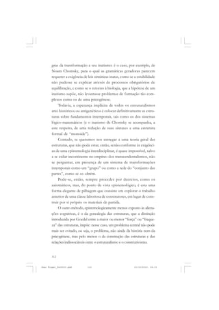 112
gras da transformação a seu inatismo: é o caso, por exemplo, de
Noam Chomsky, para o qual as gramáticas geradoras parecem
requerer a exigência de leis sintáticas inatas, como se a estabilidade
não pudesse se explicar através de processos obrigatórios de
equilibração, e como se o retorno à biologia, que a hipótese de um
inatismo supõe, não levantasse problemas de formação tão com-
plexos como os de uma psicogênese.
Todavia, a esperança implícita de todos os estruturalismos
anti-históricos ou antigenéticos é colocar definitivamente as estru-
turas sobre fundamentos intemporais, tais como os dos sistemas
lógico-matemáticos (e o inatismo de Chomsky se acompanha, a
este respeito, de uma redução de suas sintaxes a uma estrutura
formal de “monoide”).
Contudo, se queremos nos entregar a uma teoria geral das
estruturas, que não pode estar, então, senão conforme às exigênci-
as de uma epistemologia interdisciplinar, é quase impossível, salvo
a se exilar incontinente no empíreo dos transcendentalismos, não
se perguntar, em presença de um sistema de transformações
intemporais como um “grupo” ou como a rede do “conjunto das
partes”, como se os obtém.
Pode-se, então, sempre proceder por decretos, como os
axiomáticos, mas, do ponto de vista epistemológico, é esta uma
forma elegante de pilhagem que consiste em explorar o trabalho
anterior de uma classe laboriosa de construtores, em lugar de cons-
truir por si próprio os materiais de partida.
O outro método, epistemologicamente menos exposto às aliena-
ções cognitivas, é o da genealogia das estruturas, que a distinção
introduzida por Goedel entre a maior ou menor “força” ou “fraque-
za” das estruturas, impõe: nesse caso, um problema central não pode
mais ser evitado, ou seja, o problema, não ainda da história nem da
psicogênese, mas pelo menos o da construção das estruturas e das
relações indissociáveis entre o estruturalismo e o construtivismo.
Jean Piaget_fev2010.pmd 21/10/2010, 09:33112
 