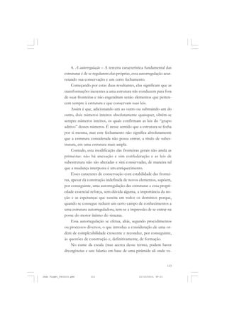 113
4. A autorregulação – A terceira característica fundamental das
estruturas é de se regularem elas próprias, essa autorregulação acar-
retando sua conservação e um certo fechamento.
Começando por estas duas resultantes, elas significam que as
transformações inerentes a uma estrutura não conduzem para fora
de suas fronteiras e não engendram senão elementos que perten-
cem sempre à estrutura e que conservam suas leis.
Assim é que, adicionando um ao outro ou subtraindo um do
outro, dois números inteiros absolutamente quaisquer, obtêm-se
sempre números inteiros, os quais confirmam as leis do “grupo
aditivo” desses números. É nesse sentido que a estrutura se fecha
por si mesma, mas este fechamento não significa absolutamente
que a estrutura considerada não possa entrar, a título de subes-
trutura, em uma estrutura mais ampla.
Contudo, esta modificação das fronteiras gerais não anula as
primeiras: não há anexação e sim confederação e as leis de
subestrutura não são alteradas e sim conservadas, de maneira tal
que a mudança interposta é um enriquecimento.
Esses caracteres de conservação com estabilidade das frontei-
ras, apesar da construção indefinida de novos elementos, supõem,
por conseguinte, uma autorregulação das estruturas e essa propri-
edade essencial reforça, sem dúvida alguma, a importância da no-
ção e as esperanças que suscita em todos os domínios porque,
quando se consegue reduzir um certo campo de conhecimentos a
uma estrutura autorreguladora, tem-se a impressão de se entrar na
posse do motor íntimo do sistema.
Essa autorregulação se efetua, aliás, segundo procedimentos
ou processos diversos, o que introduz a consideração de uma or-
dem de complexibilidade crescente e reconduz, por conseguinte,
às questões de construção e, definitivamente, de formação.
No cume da escala (mas acerca desse termo, podem haver
divergências e uns falarão em base de uma pirâmide ali onde ve-
Jean Piaget_fev2010.pmd 21/10/2010, 09:33113
 