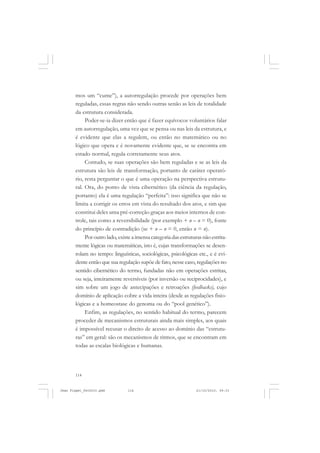 114
mos um “cume”), a autorregulação procede por operações bem
reguladas, essas regras não sendo outras senão as leis de totalidade
da estrutura considerada.
Poder-se-ia dizer então que é fazer equívocos voluntários falar
em autorregulação, uma vez que se pensa ou nas leis da estrutura, e
é evidente que elas a regulem, ou então no matemático ou no
lógico que opera e é novamente evidente que, se se encontra em
estado normal, regula corretamente seus atos.
Contudo, se suas operações são bem reguladas e se as leis da
estrutura são leis de transformação, portanto de caráter operató-
rio, resta perguntar o que é uma operação na perspectiva estrutu-
ral. Ora, do ponto de vista cibernético (da ciência da regulação,
portanto) ela é uma regulação “perfeita”: isso significa que não se
limita a corrigir os erros em vista do resultado dos atos, e sim que
constitui deles uma pré-correção graças aos meios internos de con-
trole, tais como a reversibilidade (por exemplo + n – n = 0), fonte
do princípio de contradição (se + n – n = 0, então n = n).
Por outro lado, existe a imensa categoria das estruturas não estrita-
mente lógicas ou matemáticas, isto é, cujas transformações se desen-
rolam no tempo: linguísticas, sociológicas, psicológicas etc., e é evi-
dente então que sua regulação supõe de fato, nesse caso, regulações no
sentido cibernético do termo, fundadas não em operações estritas,
ou seja, inteiramente reversíveis (por inversão ou reciprocidades), e
sim sobre um jogo de antecipações e retroações (feedbacks), cujo
domínio de aplicação cobre a vida inteira (desde as regulações fisio-
lógicas e a homeostase do genoma ou do “pool genético”).
Enfim, as regulações, no sentido habitual do termo, parecem
proceder de mecanismos estruturais ainda mais simples, aos quais
é impossível recusar o direito de acesso ao domínio das “estrutu-
ras” em geral: são os mecanismos de ritmos, que se encontram em
todas as escalas biológicas e humanas.
Jean Piaget_fev2010.pmd 21/10/2010, 09:33114
 