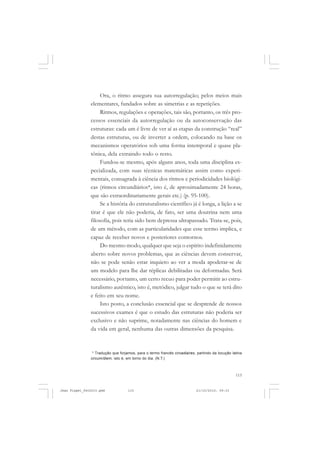 115
Ora, o ritmo assegura sua autorregulação; pelos meios mais
elementares, fundados sobre as simetrias e as repetições.
Ritmos, regulações e operações, tais são, portanto, os três pro-
cessos essenciais da autorregulação ou da autoconservação das
estruturas: cada um é livre de ver aí as etapas da construção “real”
destas estruturas, ou de inverter a ordem, colocando na base os
mecanismos operatórios sob uma forma intemporal e quase pla-
tônica, dela extraindo todo o resto.
Fundou-se mesmo, após alguns anos, toda uma disciplina es-
pecializada, com suas técnicas matemáticas assim como experi-
mentais, consagrada à ciência dos ritmos e periodicidades biológi-
cas (ritmos circundiários*, isto é, de aproximadamente 24 horas,
que são extraordinariamente gerais etc.) (p. 95-100).
Se a história do estruturalismo científico já é longa, a lição a se
tirar é que ele não poderia, de fato, ser uma doutrina nem uma
filosofia, pois teria sido bem depressa ultrapassado. Trata-se, pois,
de um método, com as particularidades que esse termo implica, e
capaz de receber novos e posteriores contornos.
Do mesmo modo, qualquer que seja o espírito indefinidamente
aberto sobre novos problemas, que as ciências devem conservar,
não se pode senão estar inquieto ao ver a moda apoderar-se de
um modelo para lhe dar réplicas debilitadas ou deformadas. Será
necessário, portanto, um certo recuo para poder permitir ao estru-
turalismo autêntico, isto é, metódico, julgar tudo o que se terá dito
e feito em seu nome.
Isto posto, a conclusão essencial que se desprende de nossos
sucessivos exames é que o estudo das estruturas não poderia ser
exclusivo e não suprime, notadamente nas ciências do homem e
da vida em geral, nenhuma das outras dimensões da pesquisa.
* Tradução que forjamos, para o termo francês circadiaires, partindo da locução latina
circum/diem, isto é, em torno do dia. (N.T.)
Jean Piaget_fev2010.pmd 21/10/2010, 09:33115
 