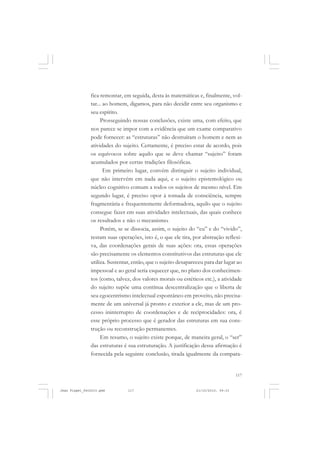 117
fica remontar, em seguida, desta às matemáticas e, finalmente, vol-
tar... ao homem, digamos, para não decidir entre seu organismo e
seu espírito.
Prosseguindo nossas conclusões, existe uma, com efeito, que
nos parece se impor com a evidência que um exame comparativo
pode fornecer: as “estruturas” não destruíram o homem e nem as
atividades do sujeito. Certamente, é preciso estar de acordo, pois
os equívocos sobre aquilo que se deve chamar “sujeito” foram
acumulados por certas tradições filosóficas.
Em primeiro lugar, convém distinguir o sujeito individual,
que não intervém em nada aqui, e o sujeito epistemológico ou
núcleo cognitivo comum a todos os sujeitos de mesmo nível. Em
segundo lugar, é preciso opor à tomada de consciência, sempre
fragmentária e frequentemente deformadora, aquilo que o sujeito
consegue fazer em suas atividades intelectuais, das quais conhece
os resultados e não o mecanismo.
Porém, se se dissocia, assim, o sujeito do “eu” e do “vivido”,
restam suas operações, isto é, o que ele tira, por abstração reflexi-
va, das coordenações gerais de suas ações: ora, essas operações
são precisamente os elementos constitutivos das estruturas que ele
utiliza. Sustentar, então, que o sujeito desapareceu para dar lugar ao
impessoal e ao geral seria esquecer que, no plano dos conhecimen-
tos (como, talvez, dos valores morais ou estéticos etc.), a atividade
do sujeito supõe uma contínua descentralização que o liberta de
seu egocentrismo intelectual espontâneo em proveito, não precisa-
mente de um universal já pronto e exterior a ele, mas de um pro-
cesso ininterrupto de coordenações e de reciprocidades: ora, é
esse próprio processo que é gerador das estruturas em sua cons-
trução ou reconstrução permanentes.
Em resumo, o sujeito existe porque, de maneira geral, o “ser”
das estruturas é sua estruturação. A justificação dessa afirmação é
fornecida pela seguinte conclusão, tirada igualmente da compara-
Jean Piaget_fev2010.pmd 21/10/2010, 09:33117
 