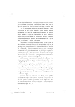 118
ção de diferentes domínios: não existe estrutura sem uma constru-
ção, ou abstrata ou genética. Todavia, como se viu, essas duas es-
pécies de construções não são tão afastadas como se costuma crer.
(...) Desta maneira, a construção abstrata não é senão o avesso
formalizado de uma gênese, porque a gênese também procede
por abstrações reflexivas, mas começando a partir de degraus
menos elevados. Certamente, em domínios em que os dados ge-
néticos são desconhecidos e, por assim dizer, perdidos, como em
etnologia, é natural que se sorria perante a sorte adversa e que se
ajeite em considerar a gênese como inútil.
Contudo, nos domínios em que a gênese se impõe à observa-
ção cotidiana, como em psicologia da inteligência, percebe-se, de
fato, que entre gênese e estruturas existe interdependência necessá-
ria: a gênese não é senão a passagem de uma estrutura a outra, mas
uma passagem formadora que conduz do mais fraco ao mais for-
te, e a estrutura não é senão um sistema de transformações, cujas
raízes, porém, são operatórias e resultam, portanto, de uma for-
mação prévia dos instrumentos adequados.
(...) Em suma, o estruturalismo é um método e não uma dou-
trina, ou, na medida em que se torna doutrinal, conduz a uma
multiplicidade de doutrinas. Enquanto método não pode senão
ser limitado em suas aplicações, o que significa que, se é conduzido
por sua própria fecundidade a entrar em conexões com todos os
outros métodos, supõe outros e não contradiz em nada as pesqui-
sas genéticas ou funcionais que, ao contrário, vem reforçar com
seus potentes instrumentos em todas as zonas limítrofes nas quais
o contato se impõe.
Enquanto método é, por outro lado, aberto, o que significa
que recebe no curso de suas trocas talvez não tanto quanto dá,
uma vez que é o recém-chegado ainda rico de imprevistos, mas
um conjunto importante de dados a integrar e de novos proble-
mas a resolver (pp. 112-117).
Jean Piaget_fev2010.pmd 21/10/2010, 09:33118
 