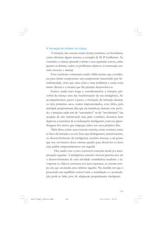119
A formação do símbolo na criança
A imitação não assenta numa técnica instintiva ou hereditária,
como afirmam alguns autores, a exemplo de M. P. Guillaume. Ao
contrário, a criança aprende a imitar e essa aquisição suscita, tanto
quanto as demais, todos os problemas relativos à construção sen-
sório-motora e mental.
Esta conclusão continuaria sendo válida mesmo que a tendên-
cia para imitar comportasse um componente transmitido por he-
reditariedade, visto que uma coisa é uma tendência e outra coisa
muito diversa é a técnica que lhe permite desenvolver-se.
Iremos ainda mais longe e consideraremos a imitação pré-
verbal da criança uma das manifestações da sua inteligência. Ao
acompanharmos, passo a passo, a formação da imitação durante
os dois primeiros anos, somos impressionados, com efeito, pela
atividade propriamente dita que ela manifesta; durante esse perío-
do, a imitação nada tem de “automática” ou de “involuntária” (na
acepção de não intencional) mas, pelo contrário, denuncia bem
depressa a existência de coordenações inteligentes, tanto na apren-
dizagem dos meios que emprega como nos seus próprios fins.
Além disso, existe uma conexão estreita, como veremos, entre
as fases da imitação e as seis fases que distinguimos, anteriormente,
no desenvolvimento da inteligência sensório-motora, a tal ponto
que nos serviremos desse mesmo quadro para descrever os fatos
cuja análise empreenderemos em seguida.
Ora, sendo esse o caso, é possível conceber desde já a inter-
pretação seguinte. A inteligência sensório-motora pareceu-nos ser
o desenvolvimento de uma atividade assimiladora tendente a in-
corporar os objetos exteriores aos seus esquemas, ao mesmo tem-
po em que acomoda estes últimos àqueles. Na medida em que é
procurado um equilíbrio estável entre a assimilação e a acomoda-
ção, pode-se falar, pois, de adaptação propriamente inteligente.
Jean Piaget_fev2010.pmd 21/10/2010, 09:33119
 
