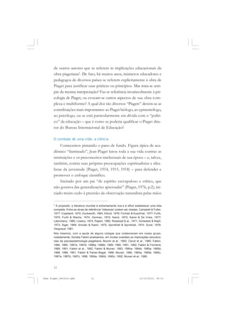 12
de outros autores que se referem às implicações educacionais da
obra piagetiana5
. De fato, há muitos anos, inúmeros educadores e
pedagogos de diversos países se referem explicitamente à obra de
Piaget para justificar suas práticas ou princípios. Mas trata-se sem-
pre da mesma interpretação? Faz-se referência invariavelmente à psi-
cologia de Piaget, ou evocam-se outros aspectos de sua obra com-
plexa e multiforme? A qual dos tão diversos “Piagets” devem-se as
contribuições mais importantes: ao Piaget biólogo, ao epistemólogo,
ao psicólogo, ou se está particularmente em dívida com o “políti-
co” da educação – que é como se poderia qualificar o Piaget dire-
tor do Bureau Internacional de Educação?
O combate de uma vida: a ciência
Comecemos pintando o pano de fundo. Figura típica de aca-
dêmico “iluminado”, Jean Piaget lutou toda a sua vida contras as
instituições e os preconceitos intelectuais de sua época – e, talvez,
também, contra suas próprias preocupações espiritualistas e idea-
listas da juventude (Piaget, 1914, 1915, 1918) – para defender e
promover o enfoque científico.
Incitado por um pai “de espírito escrupuloso e crítico, que
não gostava das generalizações apressadas” (Piaget, 1976, p.2); ini-
ciado muito cedo à precisão da observação naturalista pelas mãos
5
A propósito, a literatura mundial é extremamente rica e é difícil estabelecer uma lista
completa. Entre as obras de referência “clássicas” podem ser citadas: Campbell & Fuller,
1977; Copeland, 1970; Duckworth, 1964; Elkind, 1976; Forman & Kuschner, 1977; Furth,
1970; Furth & Wachs, 1974; Gorman, 1972; Kamii, 1972; Kamii & De Vries, 1977;
Labinowicz, 1980; Lowery, 1974; Papert, 1980; Rosskopf & al., 1971; Schwebel & Raph,
1973; Sigel, 1969; Sinclair & Kamii, 1970; Sprinthall & Sprinthall, 1974; Sund, 1976;
Vergnaud, 1981.
Nós mesmos, com a ajuda de alguns colegas que colaboravam em nosso grupo,
notadamente, Donata Fabbri,analisamos, em muitas ocasiões as implicações educacio-
nais da psicoepistemologia piagetiana: Bocchi et al., 1983; Ceruti et al., 1985; Fabbri,
1984, 1985, 1987a, 1987b, 1988a, 1988b, 1989, 1990, 1991, 1992; Fabbri & Formenti,
1989, 1991; Fabbri et al., 1992; Fabbri & Munari, 1983, 1984a, 1984b, 1985a, 1985b,
1988, 1989, 1991; Fabbri & Panier-Bagat, 1988; Munari, 1980, 1985a, 1985b, 1985c,
1987a, 1987b, 1987c, 1988, 1990a, 1990b, 1990c, 1992; Munari et al., 1980.
Jean Piaget_fev2010.pmd 21/10/2010, 09:3312
 